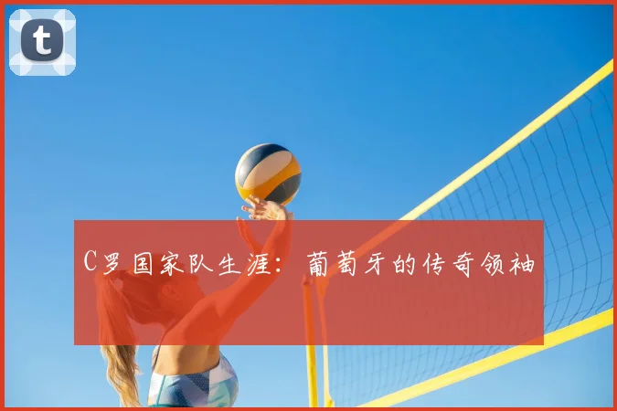 C罗国家队生涯:葡萄牙的传奇领袖
