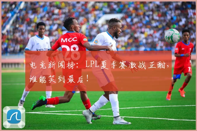 电竞新闻榜：LPL夏季赛激战正酣，谁能笑到最后！