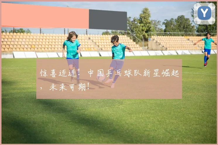 惊喜连连!中国乒乓球队新星崛起,未来可期!