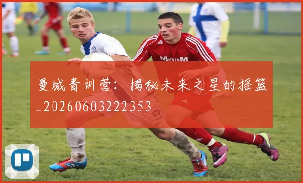 曼城青训营:揭秘未来之星的摇篮_20260603222353
