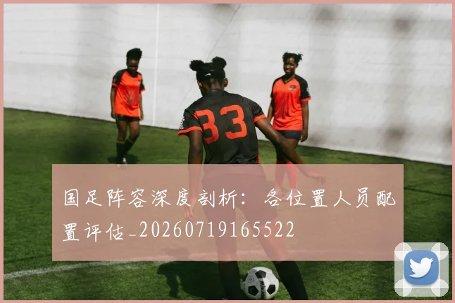 国足阵容深度剖析：各位置人员配置评估_20260719165522