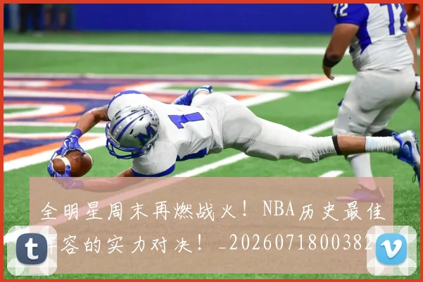 全明星周末再燃战火！NBA历史最佳阵容的实力对决！_20260718003829
