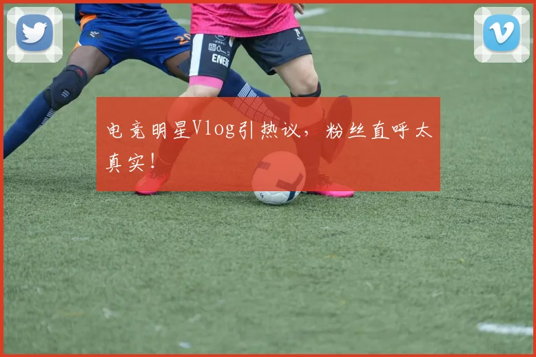 电竞明星Vlog引热议,粉丝直呼太真实!