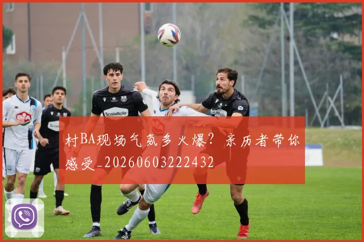 村BA现场气氛多火爆?亲历者带你感受_20260603222432