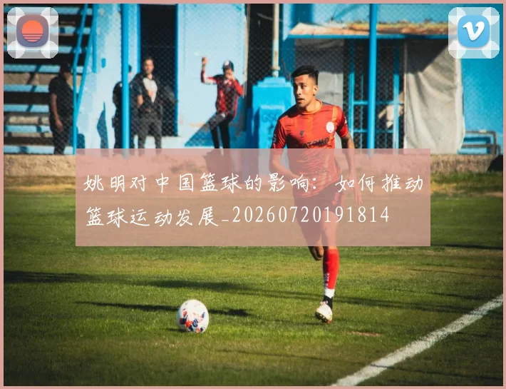 姚明对中国篮球的影响：如何推动篮球运动发展_20260720191814