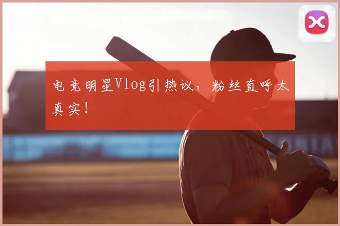 电竞明星Vlog引热议,粉丝直呼太真实!