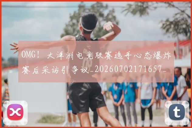 OMG！大洋洲电竞联赛选手心态爆炸赛后采访引争议_20260702171657_20260714214843