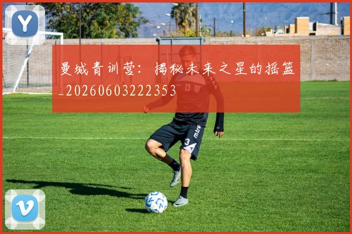 曼城青训营：揭秘未来之星的摇篮_20260603222353