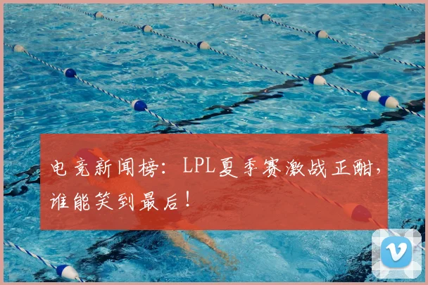 电竞新闻榜：LPL夏季赛激战正酣，谁能笑到最后！