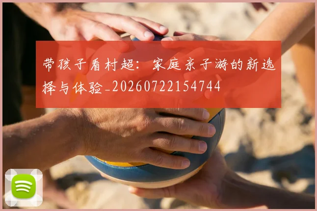 带孩子看村超：家庭亲子游的新选择与体验_20260722154744