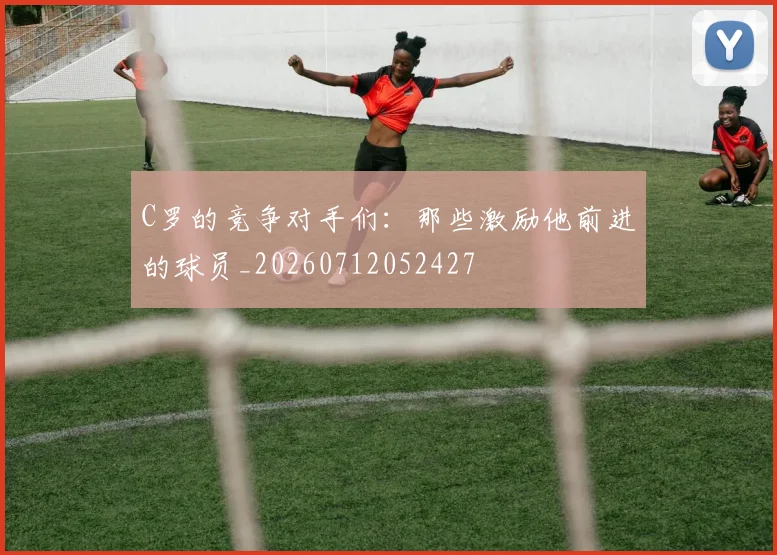 C罗的竞争对手们:那些激励他前进的球员_20260712052427