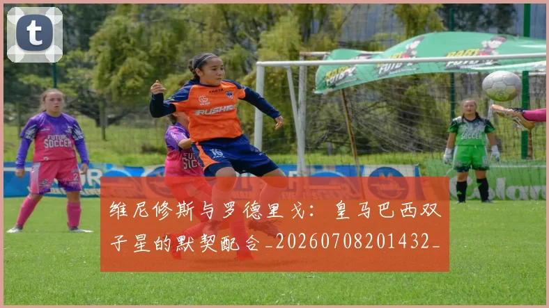 维尼修斯与罗德里戈:皇马巴西双子星的默契配合_20260708201432_20260803143002