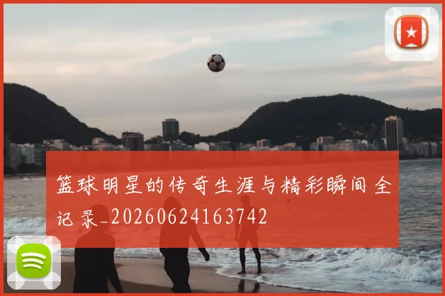 篮球明星的传奇生涯与精彩瞬间全记录_20260624163742