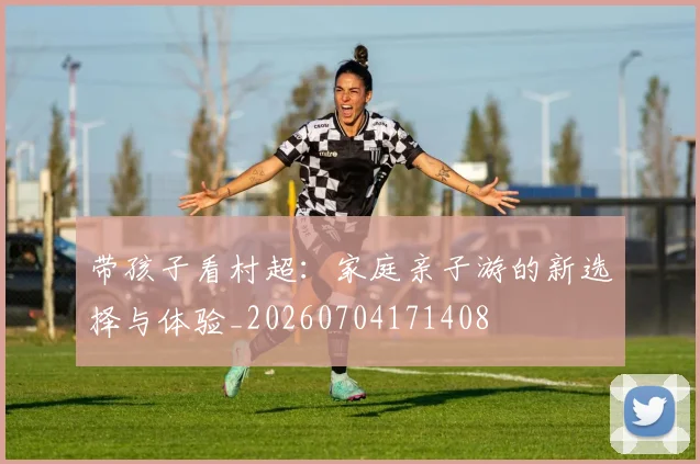 带孩子看村超：家庭亲子游的新选择与体验_20260704171408