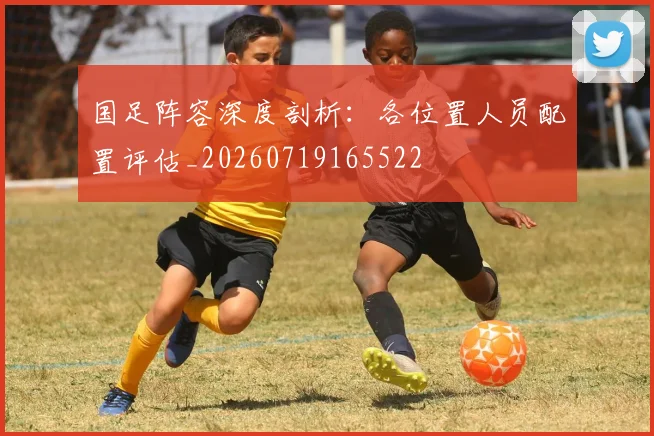 国足阵容深度剖析：各位置人员配置评估_20260719165522