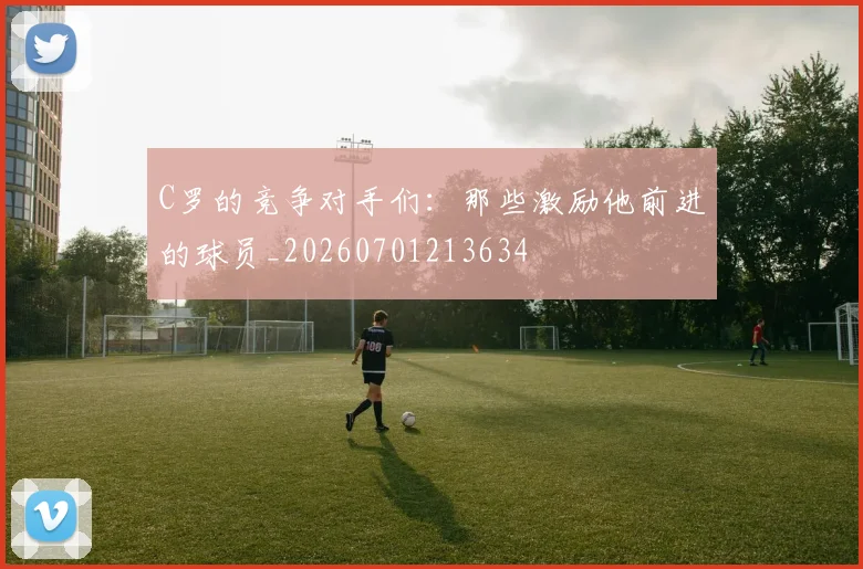 C罗的竞争对手们：那些激励他前进的球员_20260701213634