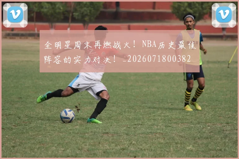 全明星周末再燃战火！NBA历史最佳阵容的实力对决！_20260718003829