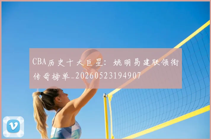 CBA历史十大巨星:姚明易建联领衔传奇榜单_20260523194907